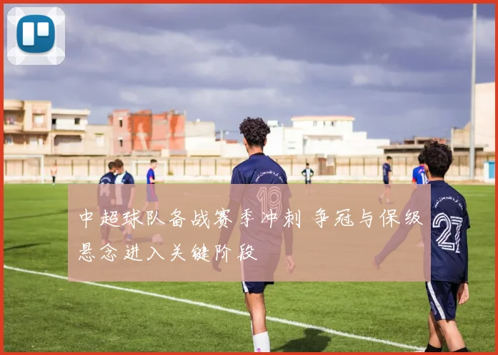 中超球队备战赛季冲刺 争冠与保级悬念进入关键阶段