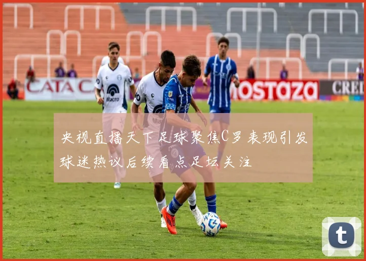 央视直播天下足球聚焦C罗表现引发球迷热议后续看点足坛关注