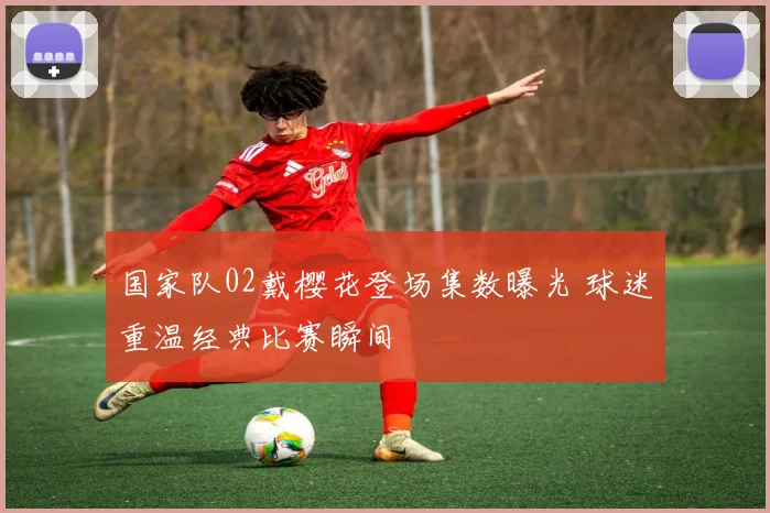 国家队02戴樱花登场集数曝光 球迷重温经典比赛瞬间