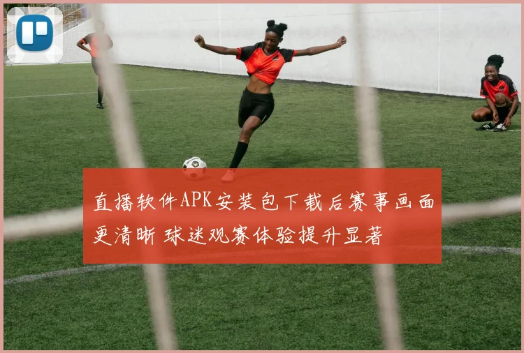 直播软件APK安装包下载后赛事画面更清晰 球迷观赛体验提升显著