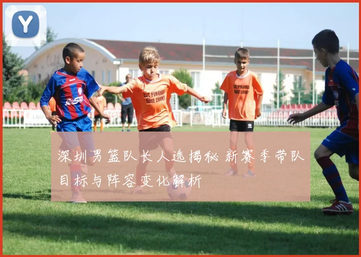 深圳男篮队长人选揭秘 新赛季带队目标与阵容变化解析