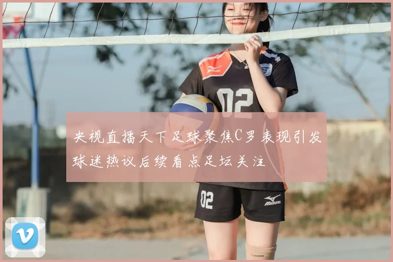 央视直播天下足球聚焦C罗表现引发球迷热议后续看点足坛关注