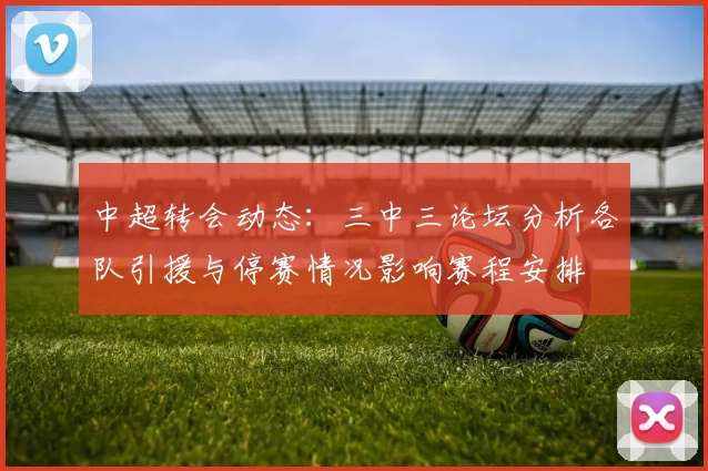 中超转会动态：三中三论坛分析各队引援与停赛情况影响赛程安排
