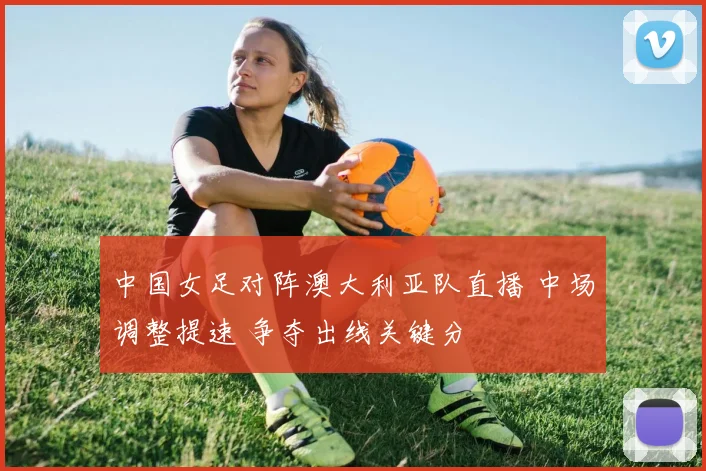 中国女足对阵澳大利亚队直播 中场调整提速 争夺出线关键分