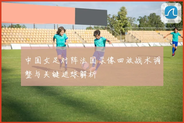 中国女足对阵法国录像回放战术调整与关键进球解析