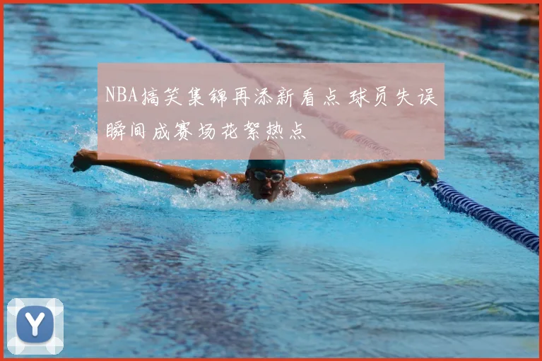 NBA搞笑集锦再添新看点 球员失误瞬间成赛场花絮热点