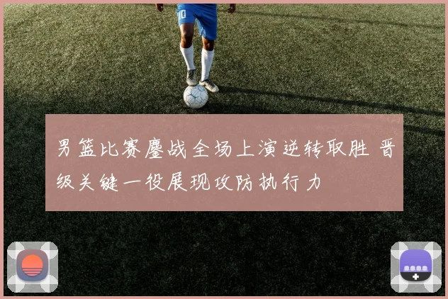 男篮比赛鏖战全场上演逆转取胜 晋级关键一役展现攻防执行力