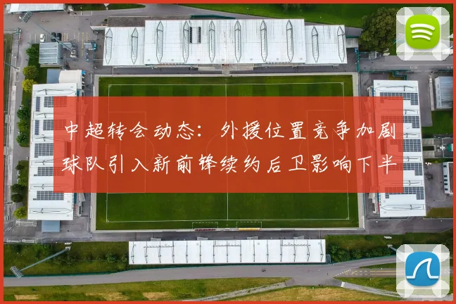 中超转会动态:外援位置竞争加剧球队引入新前锋续约后卫影响下半程排阵