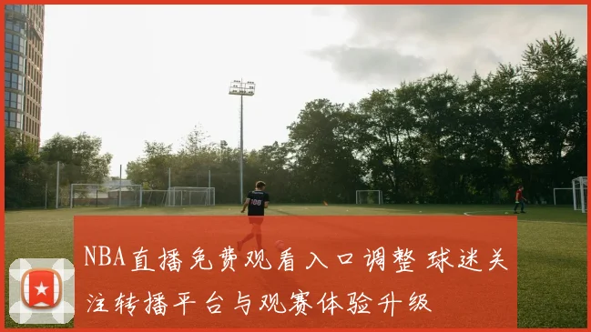 NBA直播免费观看入口调整 球迷关注转播平台与观赛体验升级