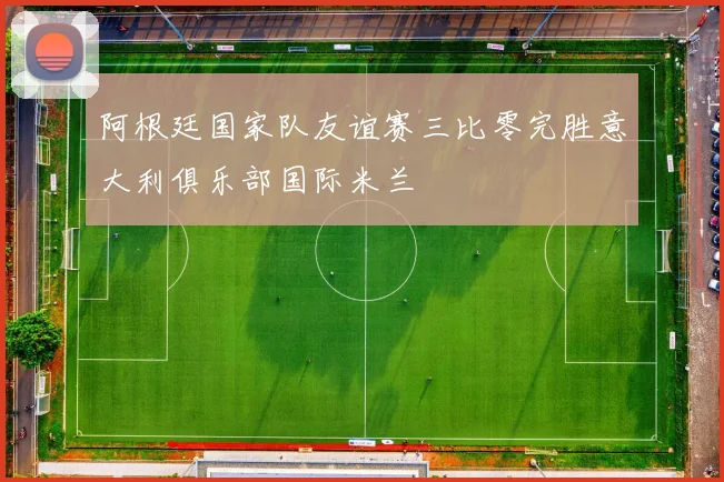 阿根廷国家队友谊赛三比零完胜意大利俱乐部国际米兰