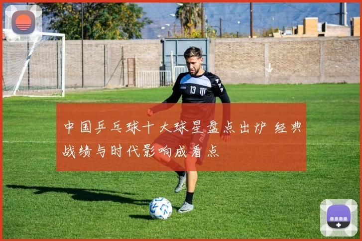 中国乒乓球十大球星盘点出炉 经典战绩与时代影响成看点