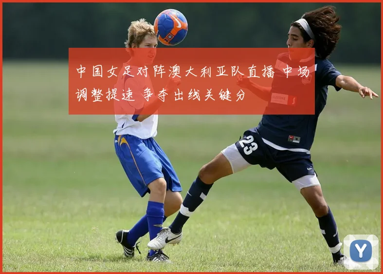 中国女足对阵澳大利亚队直播 中场调整提速 争夺出线关键分