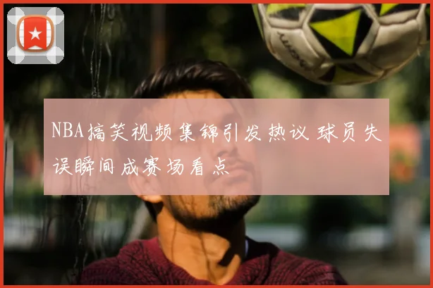 NBA搞笑视频集锦引发热议 球员失误瞬间成赛场看点
