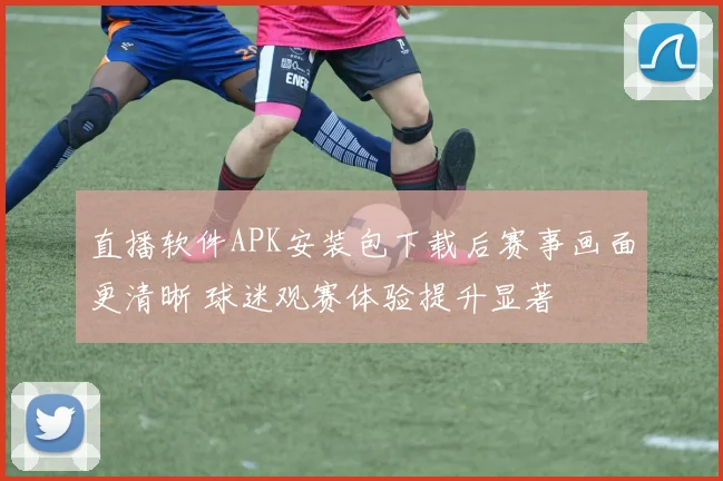 直播软件APK安装包下载后赛事画面更清晰 球迷观赛体验提升显著