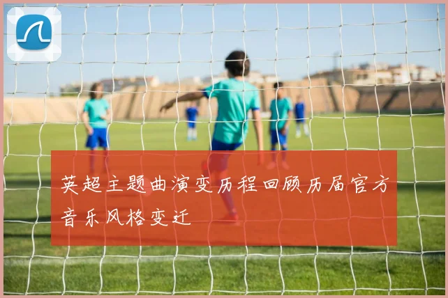 英超主题曲演变历程回顾历届官方音乐风格变迁
