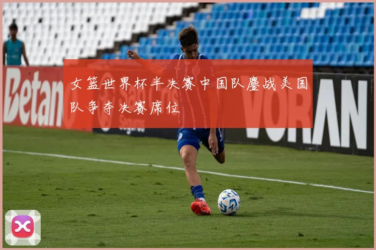 女篮世界杯半决赛中国队鏖战美国队争夺决赛席位