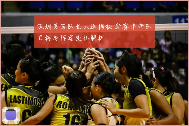 深圳男篮队长人选揭秘 新赛季带队目标与阵容变化解析