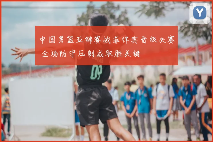 中国男篮亚锦赛战菲律宾晋级决赛 全场防守压制成取胜关键
