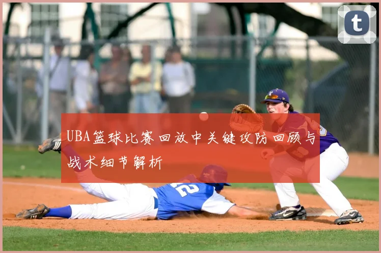 UBA篮球比赛回放中关键攻防回顾与战术细节解析