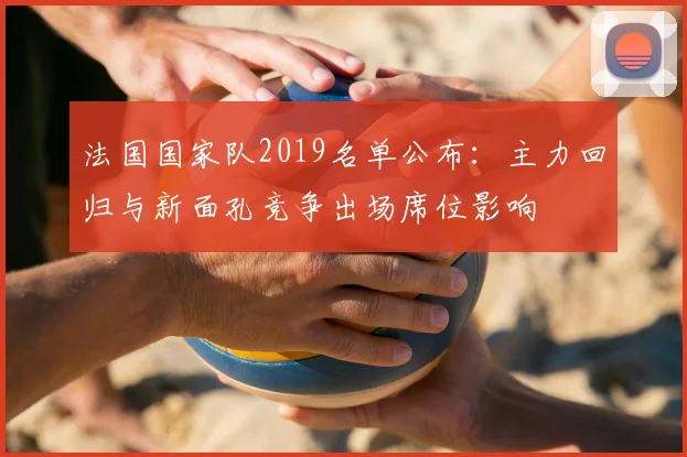 法国国家队2019名单公布:主力回归与新面孔竞争出场席位影响