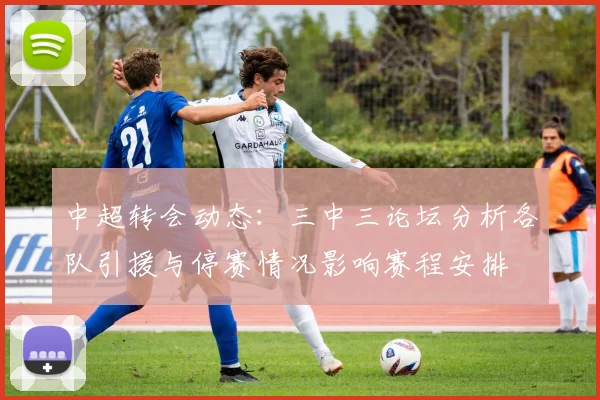 中超转会动态：三中三论坛分析各队引援与停赛情况影响赛程安排