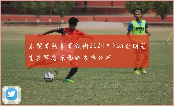 东契奇约基奇领衔2024年NBA全明星首发阵容东西部名单公布