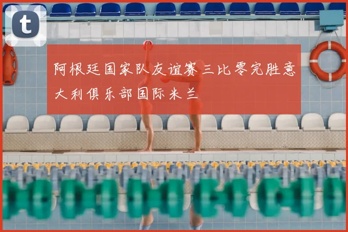 阿根廷国家队友谊赛三比零完胜意大利俱乐部国际米兰