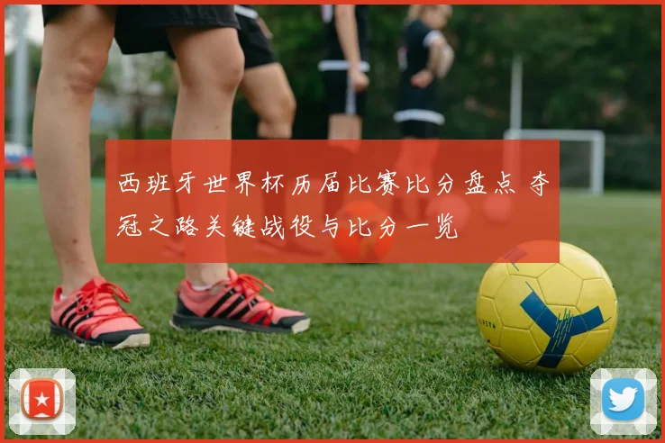 西班牙世界杯历届比赛比分盘点 夺冠之路关键战役与比分一览