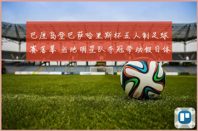 巴厘岛登巴萨哈里斯杯五人制足球赛落幕 当地明星队夺冠带动假日体育热潮