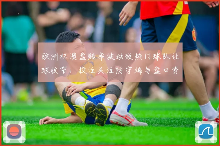 欧洲杯澳盘赔率波动致热门球队让球收窄，投注关注防守端与盘口资金面