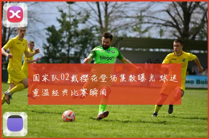 国家队02戴樱花登场集数曝光 球迷重温经典比赛瞬间