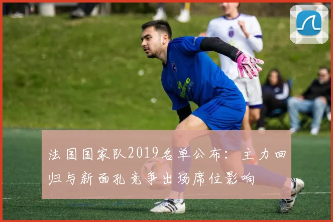 法国国家队2019名单公布：主力回归与新面孔竞争出场席位影响