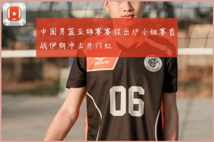 中国男篮亚锦赛赛程出炉小组赛首战伊朗冲击开门红