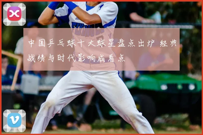 中国乒乓球十大球星盘点出炉 经典战绩与时代影响成看点