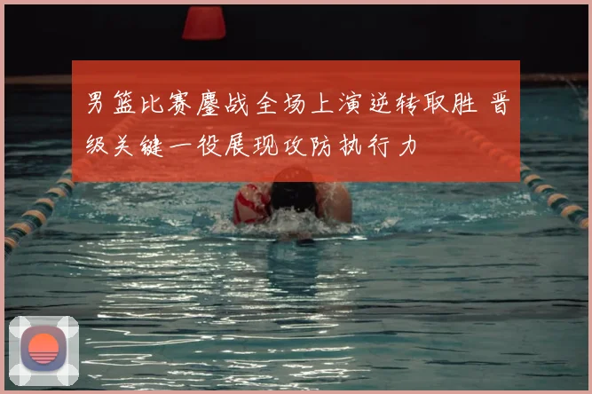 男篮比赛鏖战全场上演逆转取胜 晋级关键一役展现攻防执行力