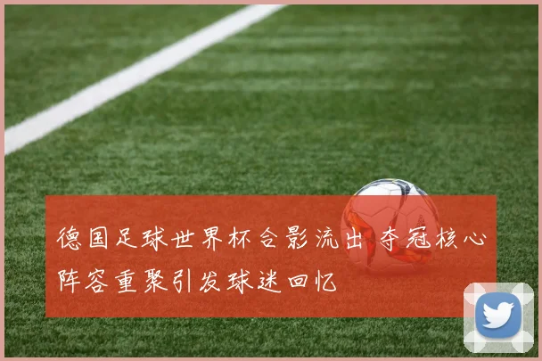 德国足球世界杯合影流出 夺冠核心阵容重聚引发球迷回忆