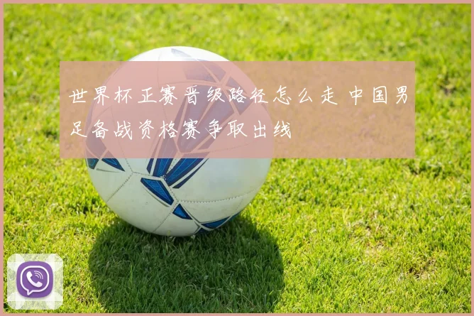 世界杯正赛晋级路径怎么走 中国男足备战资格赛争取出线