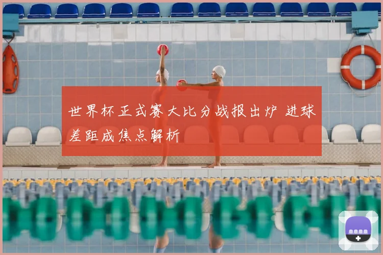 世界杯正式赛大比分战报出炉 进球差距成焦点解析