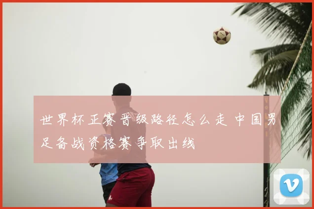 世界杯正赛晋级路径怎么走 中国男足备战资格赛争取出线
