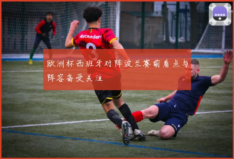 欧洲杯西班牙对阵波兰赛前看点与阵容备受关注