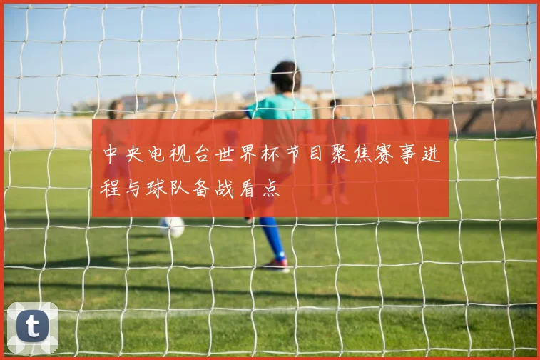 中央电视台世界杯节目聚焦赛事进程与球队备战看点