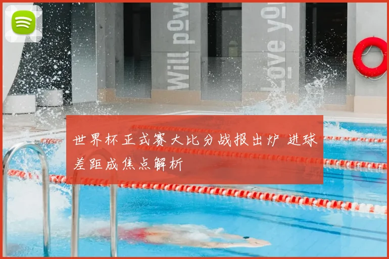 世界杯正式赛大比分战报出炉 进球差距成焦点解析