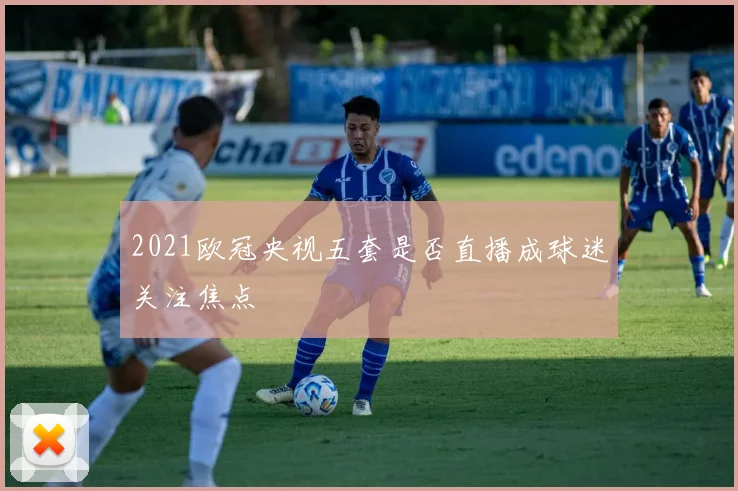 2021欧冠央视五套是否直播成球迷关注焦点