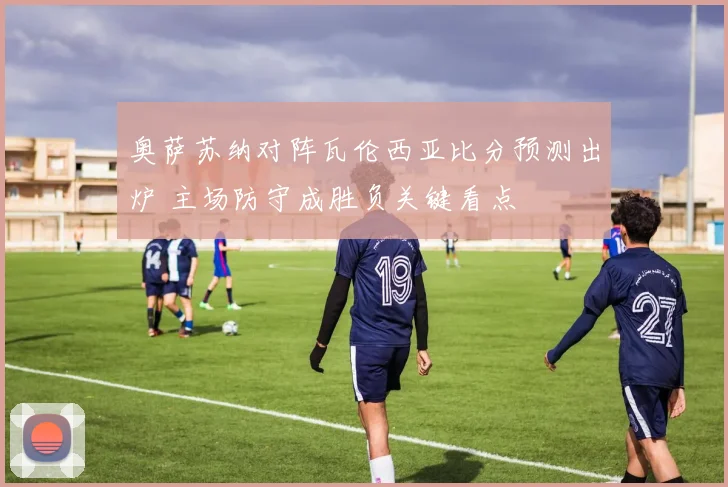 奥萨苏纳对阵瓦伦西亚比分预测出炉 主场防守成胜负关键看点